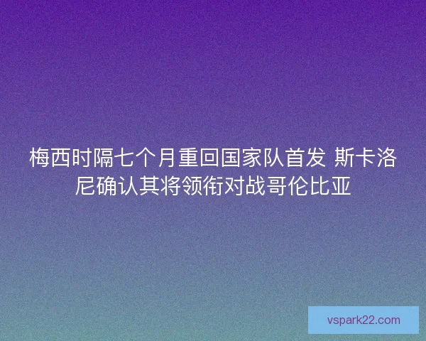 梅西时隔七个月重回国家队首发 斯卡洛尼确认其将领衔对战哥伦比亚