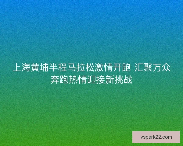 上海黄埔半程马拉松激情开跑 汇聚万众奔跑热情迎接新挑战