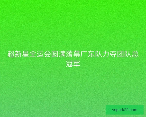 超新星全运会圆满落幕广东队力夺团队总冠军