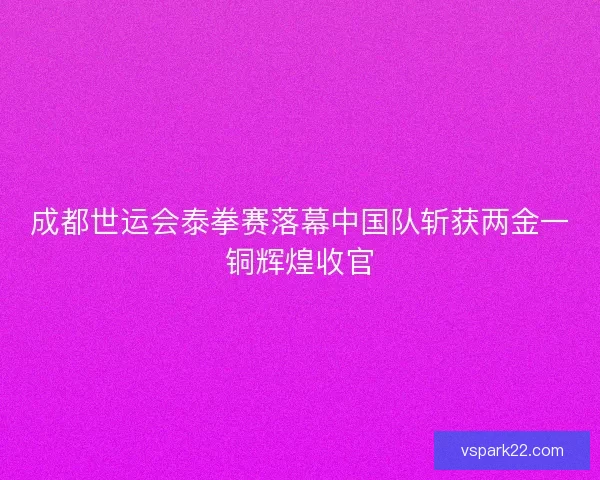 成都世运会泰拳赛落幕中国队斩获两金一铜辉煌收官