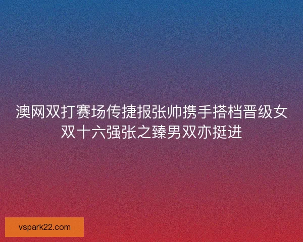 澳网双打赛场传捷报张帅携手搭档晋级女双十六强张之臻男双亦挺进