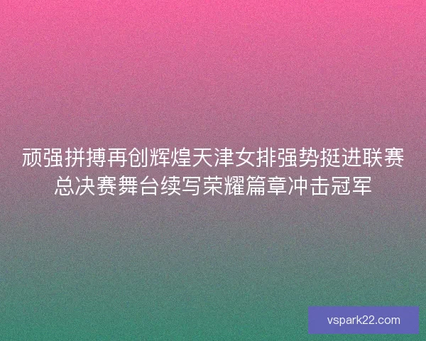 顽强拼搏再创辉煌天津女排强势挺进联赛总决赛舞台续写荣耀篇章冲击冠军