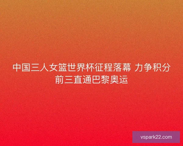 中国三人女篮世界杯征程落幕 力争积分前三直通巴黎奥运