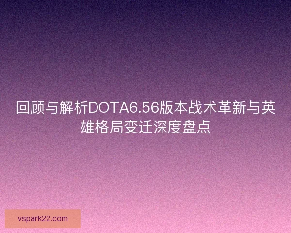 回顾与解析DOTA6.56版本战术革新与英雄格局变迁深度盘点