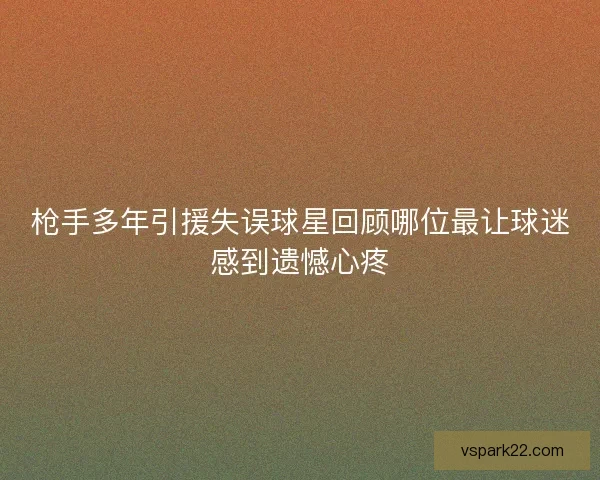 枪手多年引援失误球星回顾哪位最让球迷感到遗憾心疼