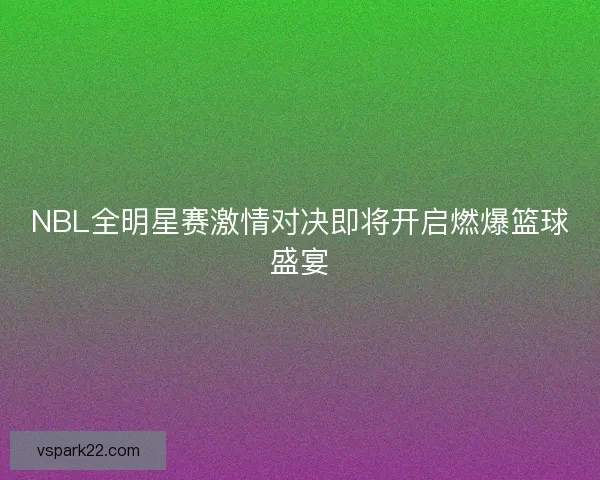 NBL全明星赛激情对决即将开启燃爆篮球盛宴