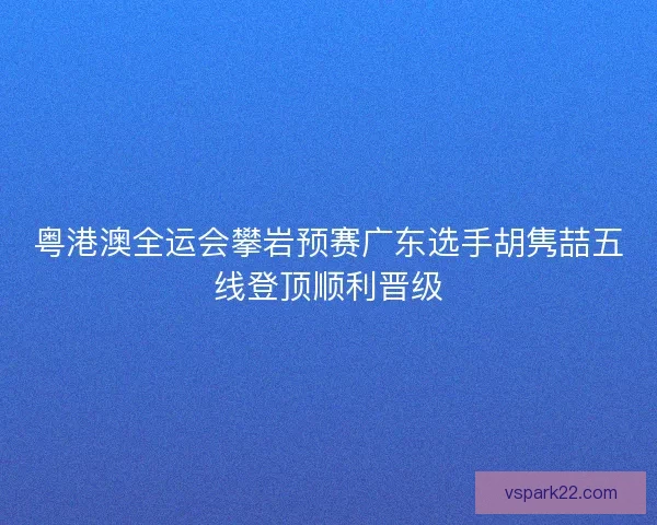 粤港澳全运会攀岩预赛广东选手胡隽喆五线登顶顺利晋级