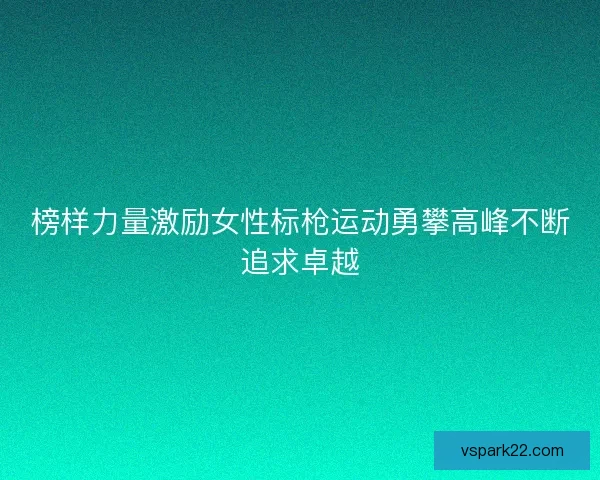 榜样力量激励女性标枪运动勇攀高峰不断追求卓越