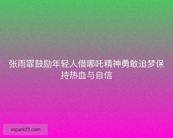 张雨霏鼓励年轻人借哪吒精神勇敢追梦保持热血与自信